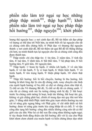 phiền não làm trở ngại sự học những
pháp thập minh101
, thập hạnh102
; khởi
phiền não làm trở ngại sự học pháp thập
hồi hướng103
, thập nguyện104
; khởi phiền
lượng thệ nguyện học: y nơi cảnh đạo đế, Bồ tát thẩm sát đạo pháp
vô lượng có thể đưa tới Niết bàn, tự mình biết rồi lại nguyện cho tất
cả chúng sinh đều chứng biết; 4/ Phật đạo vô thượng thệ nguyện
thành: y nơi cảnh diệt đế, Bồ tát thẩm sát quả Bồ đề tối thắng không
chi hơn, tự mình thành tựu lại nguyện cho tất cả chúng sinh cũng đều
được thành tựu.
101
Thập minh: chỉ cho thập tín: 1/ tín tâm, 2/ niệm tâm, 3/ tinh tấn
tâm, 4/ tuệ tâm, 5/ định tâm, 6/ bất thối tâm, 7/ hộ pháp tâm, 8/ hồi
hướng tâm, 9/ giới tâm, 10/ nguyện tâm.
102
Thập hạnh: 1/ hoan hỷ hạnh, 2/ nhiêu ích hạnh, 3/ vô sân hận
hạnh, 4/ vô tận hạnh, 5/ ly si loạn hạnh, 6/ thiện hiện hạnh, 7/ vô
trước hạnh, 8/ tôn trọng hạnh, 9/ thiện pháp hạnh, 10/ chơn thật
hạnh.
103
Thập hồi hướng: hồi là hồi chuyển, hướng là thu hướng, hồi
hướng là khởi lòng đại bi cứu độ chúng sinh, xoay chuyển căn lành
của mười hạnh hướng về ba chỗ: a) chỗ sở chứng chơn như thật tế,
2) chỗ sở cầu Vô thượng Bồ đê, 3) chỗ sở độ tất cả chúng sanh. 1/
cứu tất cả chúng sinh mà lìa tướng chúng sinh bị độ; 2/ bất hoại:
trước lìa chúng sinh tướng là hoại, hoặi tức không, bất hoại tức giả,
không và giả chẳng phải hai, chính rõ trung đạo mà quy thú nơi bổn
giác; 3/ đẳng nhất thiết Phật: tánh bổn giác trạm nhiên thường trụ mà
cái trí năng giác ngang bằng với Phật giác; 4/ chí nhất thiết xứ hồi
hướng: được trí năng giác trước kia cùng khắp tất cả chỗ; 5/ vô tận
công đức tạng hồi hướng: công đức nhiều không cùng nên tất cả thế
giới của các đức Như lai có thể xen lẫn cùng nhau không ngăn ngại;
6/ tùy thuận bình đẳng thiện căn hồi hướng: đối với lý của chư Phật
khởi nhơn chơn chánh của muôn hạnh và hiển chứng được đạo nhứt
76
 