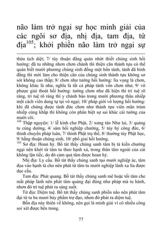 não làm trở ngại sự học minh giải của
các ngôi sơ địa, nhị địa, tam địa, tứ
địa105
; khởi phiền não làm trở ngại sự
thừa tịch diệt; 7/ tùy thuận đẳng quán nhứt thiết chúng sinh hồi
hướng: đã tu những nhơn chơn chánh thì thiện căn thành tựu có thể
quán biết mười phương chúng sinh đồng một bổn tánh, tánh đã bình
đẳng thì mới làm cho thiện căn của chúng sinh thành tựu không sơ
sót không cao thấp; 8/ chơn như tướng hồi hướng: lìa vọng là chơn,
không khác là như, nghĩa là tất cả pháp tánh vốn chơn như; 9/ vô
phược giải thoát hồi hướng: tướng chơn như đã hiện thì trí tuệ rõ
ràng, trí tuệ rõ ràng thì y chánh báo trong mười phương thâu nhiếp
một cách viên dung tự tại vô ngại; 10/ pháp giới vô lượng hồi hướng:
khi đã chứng được tánh đức chơn như thành tựu viên mãn trùm
nhiếp cùng khắp thì không còn phân biệt sự sai khác cái tướng của
mười cõi.
104
Thập nguyện: 1/ lễ kính chư Phật, 2/ xưng tán Như lai, 3/ quảng
tu cúng dường, 4/ sám hối nghiệp chướng, 5/ tùy hỷ công đức, 6/
thỉnh chuyển pháp luân, 7/ thỉnh Phật trụ thế, 8/ thường tùy Phật học,
9/ hằng thuận chúng sinh, 10/ phổ giai hồi hướng.
105
Sơ địa: Hoan hỷ. Bồ tát thấy chúng sanh tâm bị tà kiến chướng
ngại nên khởi từ tâm tu theo hạnh xả, trong thân tâm ngoài của cải
không lận tiếc, do đó cảm quả tâm được hoan hỷ.
Nhị địa: Ly cấu. Bồ tát thấy chúng sanh tạo mười nghiệp ác, tâm
đọa vào hạnh tà cho nên phát từ tâm tu mười nghiệp lành xa lìa được
dục cấu.
Tam địa: Phát quang. Bồ tát thấy chúng sanh mê hoặc tối tăm che
mất pháp lành nên phát tâm quảng đại đúng như pháp mà tu hành,
nhơn đó trí tuệ phát ra sáng suốt.
Tứ địa: Diệm tuệ. Bồ tát thấy chúng sanh phiền não nên phát tâm
đại từ tu ba mươi bảy phẩm trợ đạo, nhơn đó phát ra diệm tuệ.
Bốn địa này thiên về không, nên gọi là minh giải vì có nhiều công
soi xét được bên trong.
77
 