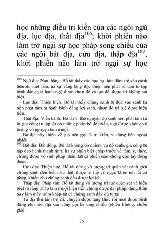 học những điều tri kiến của các ngôi ngũ
địa, lục địa, thất địa106
; khởi phiền não
làm trở ngại sự học pháp song chiếu của
các ngôi bát địa, cửu địa, thập địa107
,
khởi phiền não làm trở ngại sự học
106
Ngũ địa: Nan thắng. Bồ tát thấy các bực hạ thừa đắm trệ vào cảnh
hữu dư niết bàn, ưa sự vắng lặng độc thiện nên phát từ tâm tu tập
bình đẳng gia hạnh ngộ được chơn đế và tục đế, được trí không sai
biệt.
Lục địa: Thiện hiện. Bồ tát thấy chúng sanh bị đọa vào sanh tử
nên phát tâm tu hạnh bình đẳng lợi sanh, nhơn đó trí tuệ được hiện
tiền.
Thất địa: Viễn hành. Bồ tát vì thệ nguyện độ sanh nên phát tâm tư
bi gia công tu tập tất cả những pháp bồ đề phần, ngộ được không vô
tướng vô nguyện tam muội.
Ba địa này thiên về giả nên gọi là tri kiến, vì dùng bên ngoài
nhiều.
107
Bát địa: Bất động. Bồ tát không bỏ nhiệm vụ độ sanh, gia công tu
tập đạo hạnh thanh tịnh, lìa sự phân biệt chấp trước về tâm, ý, thức,
chứng được vô sinh pháp nhẫn, tất cả phiền não không còn lay động
được.
Cửu địa: Thiện huệ. Bồ tát dùng vô lượng trí quán sát cảnh giới
chúng sanh đều biết như thật, được trí tuệ vô ngại; khéo nói tất cả
pháp, khiến cho chúng sanh đều được lợi ích.
Thập địa: Pháp vân. Bồ tát dùng vô lượng trí tuệ quán sát và hiểu
biết rõ ràng pháp tam muội hiện tiền chứng được đại pháp, dùng thân
này làm mây trùm khắp tất cả chúng sanh đầy đủ tự tại.
Từ địa thứ tám trở đi, chuyển được tạng thức rồi mới được bình
đẳng cho nên địa sau cũng gọi là song chiếu (chiếu không, chiếu
giả).
78
 