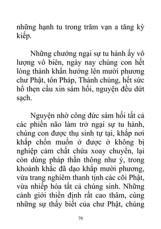 những hạnh tu trong trăm vạn a tăng kỳ
kiếp.
Những chướng ngại sự tu hành ấy vô
lượng vô biên, ngày nay chúng con hết
lòng thành khẩn hướng lên mười phương
chư Phật, tôn Pháp, Thánh chúng, hết sức
hổ thẹn cầu xin sám hối, nguyện đều dứt
sạch.
Nguyện nhờ công đức sám hối tất cả
các phiền não làm trở ngại sự tu hành,
chúng con được thụ sinh tự tại, khắp nơi
khắp chốn muốn ở được ở không bị
nghiệp cảm chất chứa xoay chuyển, lại
còn dùng pháp thần thông như ý, trong
khoảnh khắc đã dạo khắp mười phương,
vừa trang nghiêm thanh tịnh các cõi Phật,
vừa nhiếp hóa tất cả chúng sinh. Những
cảnh giới thiền định rất cao thâm, cùng
những sự thấy biết của chư Phật, chúng
79
 