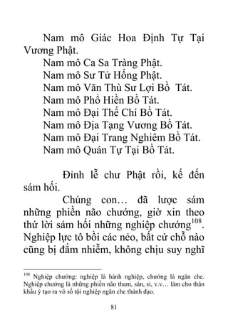 Nam mô Giác Hoa Định Tự Tại
Vương Phật.
Nam mô Ca Sa Tràng Phật.
Nam mô Sư Tử Hống Phật.
Nam mô Văn Thù Sư Lợi Bồ Tát.
Nam mô Phổ Hiền Bồ Tát.
Nam mô Đại Thế Chí Bồ Tát.
Nam mô Địa Tạng Vương Bồ Tát.
Nam mô Đại Trang Nghiêm Bồ Tát.
Nam mô Quán Tự Tại Bồ Tát.
Đỉnh lễ chư Phật rồi, kế đến
sám hối.
Chúng con… đã lược sám
những phiền não chướng, giờ xin theo
thứ lời sám hối những nghiệp chướng108
.
Nghiệp lực tô bồi các nẻo, bất cứ chỗ nào
cũng bị đắm nhiễm, không chịu suy nghĩ
108
Nghiệp chướng: nghiệp là hành nghiệp, chướng là ngăn che.
Nghiệp chướng là những phiền não tham, sân, si, v.v… làm cho thân
khẩu ý tạo ra vô số tội nghiệp ngăn che thánh đạo.
81
 