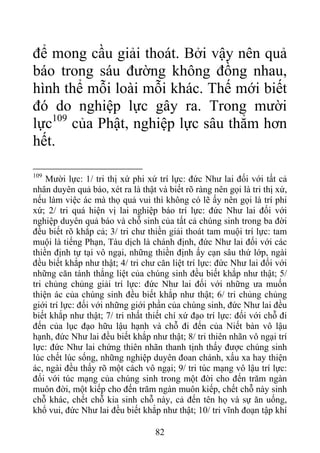 để mong cầu giải thoát. Bởi vậy nên quả
báo trong sáu đường không đồng nhau,
hình thể mỗi loài mỗi khác. Thế mới biết
đó do nghiệp lực gây ra. Trong mười
lực109
của Phật, nghiệp lực sâu thẳm hơn
hết.
109
Mười lực: 1/ tri thị xứ phi xứ trí lực: đức Như lai đối với tất cả
nhân duyên quả báo, xét ra là thật và biết rõ ràng nên gọi là tri thị xứ,
nếu làm việc ác mà thọ quả vui thì không có lẽ ấy nên gọi là trí phi
xứ; 2/ tri quá hiện vị lai nghiệp báo trí lực: đức Như lai đối với
nghiệp duyên quả báo và chỗ sinh của tất cả chúng sinh trong ba đời
đều biết rõ khắp cả; 3/ tri chư thiền giải thoát tam muội trí lực: tam
muội là tiếng Phạn, Tàu dịch là chánh định, đức Như lai đối với các
thiền định tự tại vô ngại, những thiền định ấy cạn sâu thứ lớp, ngài
đều biết khắp như thật; 4/ tri chư căn liệt trí lực: đức Như lai đối với
những căn tánh thắng liệt của chúng sinh đều biết khắp như thật; 5/
tri chủng chủng giải trí lực: đức Như lai đối với những ưa muốn
thiện ác của chúng sinh đều biết khắp như thật; 6/ tri chủng chủng
giới trí lực: đối với những giới phần của chúng sinh, đức Như lai đều
biết khắp như thật; 7/ tri nhất thiết chí xứ đạo trí lực: đối với chỗ đi
đến của lục đạo hữu lậu hạnh và chỗ đi đến của Niết bàn vô lậu
hạnh, đức Như lai đều biết khắp như thật; 8/ tri thiên nhãn vô ngại trí
lực: đức Như lai chứng thiên nhãn thanh tịnh thấy được chúng sinh
lúc chết lúc sống, những nghiệp duyên đoan chánh, xấu xa hay thiện
ác, ngài đều thấy rõ một cách vô ngại; 9/ tri túc mạng vô lậu trí lực:
đối với túc mạng của chúng sinh trong một đời cho đến trăm ngàn
muôn đời, một kiếp cho đến trăm ngàn muôn kiếp, chết chỗ này sinh
chỗ khác, chết chỗ kia sinh chỗ này, cả đến tên họ và sự ăn uống,
khổ vui, đức Như lai đều biết khắp như thật; 10/ tri vĩnh đoạn tập khí
82
 