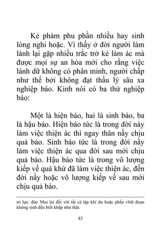 Kẻ phàm phu phần nhiều hay sinh
lòng nghi hoặc. Vì thấy ở đời người làm
lành lại gặp nhiều trắc trở kẻ làm ác mà
được mọi sự an hòa mới cho rằng việc
lành dữ không có phân minh, người chấp
như thế bởi không đạt thấu lý sâu xa
nghiệp báo. Kinh nói có ba thứ nghiệp
báo:
Một là hiện báo, hai là sinh báo, ba
là hậu báo. Hiện báo tức là trong đời này
làm việc thiện ác thì ngay thân nầy chịu
quả báo. Sinh báo tức là trong đời nầy
làm việc thiện ác qua đời sau mới chịu
quả báo. Hậu báo tức là trong vô lượng
kiếp về quá khứ đã làm việc thiện ác, đến
đời nầy hoặc vô lượng kiếp về sau mới
chịu quả báo.
trí lực: đức Như lai đối với tất cả tập khí dư hoặc phần vĩnh đoạn
không sinh đều biết khắp như thật.
83
 