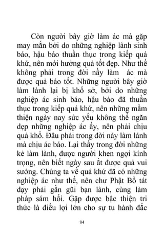 Còn người bây giờ làm ác mà gặp
may mắn bởi do những nghiệp lành sinh
báo, hậu báo thuần thục trong kiếp quá
khứ, nên mới hưởng quả tốt đẹp. Như thế
không phải trong đời nầy làm ác mà
được quả báo tốt. Những người bây giờ
làm lành lại bị khổ sở, bởi do những
nghiệp ác sinh báo, hậu báo đã thuần
thục trong kiếp quá khứ, nên những mầm
thiện ngày nay sức yếu không thể ngăn
dẹp những nghiệp ác ấy, nên phải chịu
quả khổ. Đâu phải trong đời này làm lành
mà chịu ác báo. Lại thấy trong đời những
kẻ làm lành, được người khen ngợi kính
trọng, nên biết ngày sau ắt được quả vui
sướng. Chúng ta về quá khứ đã có những
nghiệp ác như thế, nên chư Phật Bồ tát
dạy phải gần gũi bạn lành, cùng làm
pháp sám hối. Gặp được bậc thiện tri
thức là điều lợi lớn cho sự tu hành đắc
84
 