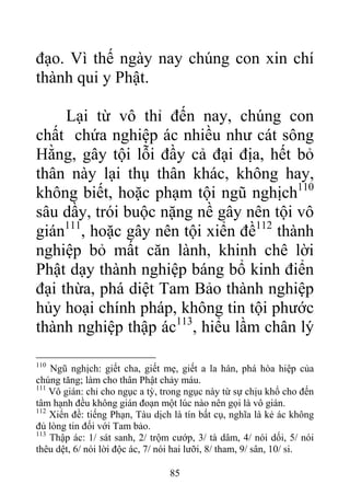 đạo. Vì thế ngày nay chúng con xin chí
thành qui y Phật.
Lại từ vô thỉ đến nay, chúng con
chất chứa nghiệp ác nhiều như cát sông
Hằng, gây tội lỗi đầy cả đại địa, hết bỏ
thân này lại thụ thân khác, không hay,
không biết, hoặc phạm tội ngũ nghịch110
sâu dầy, trói buộc nặng nề gây nên tội vô
gián111
, hoặc gây nên tội xiển đề112
thành
nghiệp bỏ mất căn lành, khinh chê lời
Phật dạy thành nghiệp báng bổ kinh điển
đại thừa, phá diệt Tam Bảo thành nghiệp
hủy hoại chính pháp, không tin tội phước
thành nghiệp thập ác113
, hiểu lầm chân lý
110
Ngũ nghịch: giết cha, giết mẹ, giết a la hán, phá hòa hiệp của
chúng tăng; làm cho thân Phật chảy máu.
111
Vô gián: chỉ cho ngục a tỳ, trong ngục này từ sự chịu khổ cho đến
tâm hạnh đều không gián đoạn một lúc nào nên gọi là vô gián.
112
Xiển đề: tiếng Phạn, Tàu dịch là tín bất cụ, nghĩa là kẻ ác không
đủ lòng tin đối với Tam bảo.
113
Thập ác: 1/ sát sanh, 2/ trộm cướp, 3/ tà dâm, 4/ nói dối, 5/ nói
thêu dệt, 6/ nói lời độc ác, 7/ nói hai lưỡi, 8/ tham, 9/ sân, 10/ si.
85
 