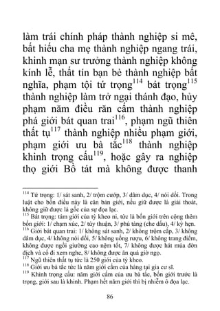làm trái chính pháp thành nghiệp si mê,
bất hiếu cha mẹ thành nghiệp ngang trái,
khinh mạn sư trưởng thành nghiệp không
kính lễ, thất tín bạn bè thành nghiệp bất
nghĩa, phạm tội tứ trọng114
bát trọng115
thành nghiệp làm trở ngại thánh đạo, hủy
phạm năm điều răn cấm thành nghiệp
phá giới bát quan trai116
, phạm ngũ thiên
thất tụ117
thành nghiệp nhiều phạm giới,
phạm giới ưu bà tắc118
thành nghiệp
khinh trọng cấu119
, hoặc gây ra nghiệp
thọ giới Bồ tát mà không được thanh
114
Tứ trọng: 1/ sát sanh, 2/ trộm cướp, 3/ dâm dục, 4/ nói dối. Trong
luật cho bốn điều này là căn bản giới, nếu giữ được là giải thoát,
không giữ được là gốc của sự đọa lạc.
115
Bát trọng: tám giới của tỳ kheo ni, tức là bốn giới trên cộng thêm
bốn giới: 1/ chạm xúc, 2/ tùy thuận, 3/ phú tàng (che dấu), 4/ kỳ hẹn.
116
Giới bát quan trai: 1/ không sát sanh, 2/ không trộm cắp, 3/ không
dâm dục, 4/ không nói dối, 5/ không uống rượu, 6/ không trang điểm,
không được ngồi giường cao nệm tốt, 7/ không được hát múa đờn
địch và cố đi xem nghe, 8/ không được ăn quá giờ ngọ.
117
Ngũ thiên thất tụ tức là 250 giới của tỳ kheo.
118
Giới ưu bà tắc tức là năm giới cấm của hàng tại gia cư sĩ.
119
Khinh trọng cấu: năm giới cấm của ưu bà tắc, bốn giới trước là
trọng, giới sau là khinh. Phạm hết năm giới thì bị nhiễm ô đọa lạc.
86
 