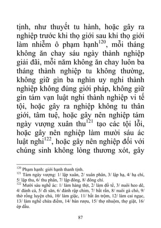 tịnh, như thuyết tu hành, hoặc gây ra
nghiệp trước khi thọ giới sau khi thọ giới
làm nhiễm ô phạm hạnh120
, mỗi tháng
không ăn chay sáu ngày thành nghiệp
giải đãi, mỗi năm không ăn chay luôn ba
tháng thành nghiệp tu không thường,
không giữ gìn ba nghìn uy nghi thành
nghiệp không đúng giới pháp, không giữ
gìn tám vạn luật nghi thành nghiệp vi tế
tội, hoặc gây ra nghiệp không tu thân
giới, tâm tuệ, hoặc gây nên nghiệp tám
ngày vượng xuân thu121
tạo các tội lỗi,
hoặc gây nên nghiệp làm mười sáu ác
luật nghi122
, hoặc gây nên nghiệp đối với
chúng sinh không lòng thương xót, gây
120
Phạm hạnh: giới hạnh thanh tịnh.
121
Tám ngày vượng: 1/ lập xuân, 2/ xuân phân, 3/ lập hạ, 4/ hạ chí,
5/ lập thu, 6/ thu phân, 7/ lập đông, 8/ đông chí.
122
Mười sáu nghề ác: 1/ làm hàng thịt, 2/ làm đồ tể, 3/ nuôi heo dê,
4/ đánh cá, 5/ đi săn, 6/ đánh rập chim, 7/ bắt rắn, 8/ nuôi gà chó, 9/
thờ rồng luyện chú, 10/ làm giặc, 11/ bắt ăn trộm, 12/ làm cai ngục,
13/ làm nghề chứa điếm, 14/ bán rượu, 15/ thợ nhuộm, thợ giặt, 16/
ép dầu.
87
 