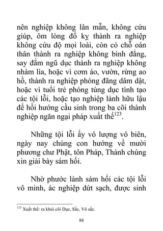 nên nghiệp không lân mẫn, không cứu
giúp, ôm lòng đố kỵ thành ra nghiệp
không cứu độ mọi loài, còn có chỗ oán
thân thành ra nghiệp không bình đẳng,
say đắm ngũ dục thành ra nghiệp không
nhàm lìa, hoặc vì cơm áo, vườn, rừng ao
hồ, thành ra nghiệp phóng đãng dâm dật,
hoặc vì tuổi trẻ phóng túng dục tình tạo
các tội lỗi, hoặc tạo nghiệp lành hữu lậu
để hồi hướng cầu sinh trong ba cõi thành
nghiệp ngăn ngại pháp xuất thế123
.
Những tội lỗi ấy vô lượng vô biên,
ngày nay chúng con hướng về mười
phương chư Phật, tôn Pháp, Thánh chúng
xin giải bày sám hối.
Nhờ phước lành sám hối các tội lỗi
vô minh, ác nghiệp dứt sạch, được sinh
123
Xuất thế: ra khỏi cõi Dục, Sắc, Vô sắc.
88
 