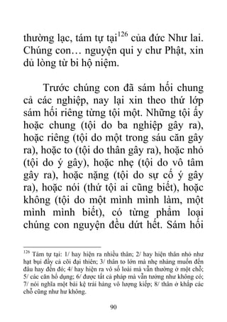 thường lạc, tám tự tại126
của đức Như lai.
Chúng con… nguyện qui y chư Phật, xin
dủ lòng từ bi hộ niệm.
Trước chúng con đã sám hối chung
cả các nghiệp, nay lại xin theo thứ lớp
sám hối riêng từng tội một. Những tội ấy
hoặc chung (tội do ba nghiệp gây ra),
hoặc riêng (tội do một trong sáu căn gây
ra), hoặc to (tội do thân gây ra), hoặc nhỏ
(tội do ý gây), hoặc nhẹ (tội do vô tâm
gây ra), hoặc nặng (tội do sự cố ý gây
ra), hoặc nói (thứ tội ai cũng biết), hoặc
không (tội do một mình mình làm, một
mình mình biết), có từng phẩm loại
chúng con nguyện đều dứt hết. Sám hối
126
Tám tự tại: 1/ hay hiện ra nhiều thân; 2/ hay hiện thân nhỏ như
hạt bụi đầy cả cõi đại thiên; 3/ thân to lớn mà nhẹ nhàng muốn đến
đâu hay đến đó; 4/ hay hiện ra vô số loài mà vẫn thường ở một chỗ;
5/ các căn hổ dụng; 6/ được tất cả pháp mà vẫn tưởng như không có;
7/ nói nghĩa một bài kệ trải hàng vô lượng kiếp; 8/ thân ở khắp các
chỗ cũng như hư không.
90
 