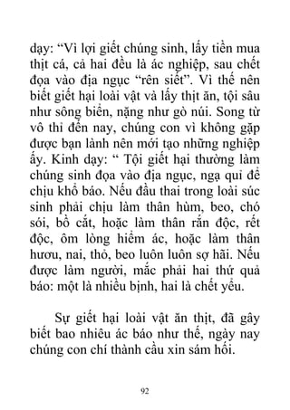 dạy: “Vì lợi giết chúng sinh, lấy tiền mua
thịt cá, cả hai đều là ác nghiệp, sau chết
đọa vào địa ngục “rên siết”. Vì thế nên
biết giết hại loài vật và lấy thịt ăn, tội sâu
như sông biển, nặng như gò núi. Song từ
vô thỉ đến nay, chúng con vì không gặp
được bạn lành nên mới tạo những nghiệp
ấy. Kinh dạy: “ Tội giết hại thường làm
chúng sinh đọa vào địa ngục, ngạ quỉ để
chịu khổ báo. Nếu đầu thai trong loài súc
sinh phải chịu làm thân hùm, beo, chó
sói, bồ cắt, hoặc làm thân rắn độc, rết
độc, ôm lòng hiểm ác, hoặc làm thân
hươu, nai, thỏ, beo luôn luôn sợ hãi. Nếu
được làm người, mắc phải hai thứ quả
báo: một là nhiều bịnh, hai là chết yểu.
Sự giết hại loài vật ăn thịt, đã gây
biết bao nhiêu ác báo như thế, ngày nay
chúng con chí thành cầu xin sám hối.
92
 