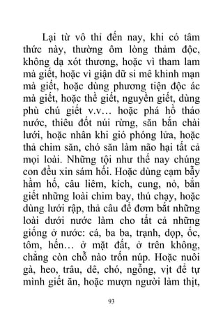 Lại từ vô thỉ đến nay, khi có tâm
thức này, thường ôm lòng thảm độc,
không dạ xót thương, hoặc vì tham lam
mà giết, hoặc vì giận dữ si mê khinh mạn
mà giết, hoặc dùng phương tiện độc ác
mà giết, hoặc thề giết, nguyền giết, dùng
phù chú giết v.v… hoặc phá hồ tháo
nước, thiêu đốt núi rừng, săn bắn chài
lưới, hoặc nhân khi gió phóng lửa, hoặc
thả chim săn, chó săn làm não hại tất cả
mọi loài. Những tội như thế nay chúng
con đều xin sám hối. Hoặc dùng cạm bẫy
hầm hố, câu liêm, kích, cung, nỏ, bắn
giết những loài chim bay, thú chạy, hoặc
dùng lưới rập, thả câu để đơm bắt những
loài dưới nước làm cho tất cả những
giống ở nước: cá, ba ba, trạnh, dọp, ốc,
tôm, hến… ở mặt đất, ở trên không,
chẳng còn chỗ nào trốn núp. Hoặc nuôi
gà, heo, trâu, dê, chó, ngỗng, vịt để tự
mình giết ăn, hoặc mượn người làm thịt,
93
 