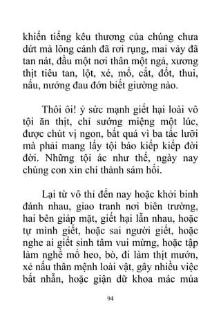 khiến tiếng kêu thương của chúng chưa
dứt mà lông cánh đã rơi rụng, mai vảy đã
tan nát, đầu một nơi thân một ngả, xương
thịt tiêu tan, lột, xé, mổ, cắt, đốt, thui,
nấu, nướng đau đớn biết giường nào.
Thôi ôi! ỷ sức mạnh giết hại loài vô
tội ăn thịt, chỉ sướng miệng một lúc,
được chút vị ngon, bất quá vì ba tấc lưỡi
mà phải mang lấy tội báo kiếp kiếp đời
đời. Những tội ác như thế, ngày nay
chúng con xin chí thành sám hối.
Lại từ vô thỉ đến nay hoặc khởi binh
đánh nhau, giao tranh nơi biên trường,
hai bên giáp mặt, giết hại lẫn nhau, hoặc
tự mình giết, hoặc sai người giết, hoặc
nghe ai giết sinh tâm vui mừng, hoặc tập
làm nghề mổ heo, bò, đi làm thịt mướn,
xẻ nấu thân mệnh loài vật, gây nhiều việc
bất nhẫn, hoặc giận dữ khoa mác múa
94
 