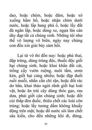 dao, hoặc chém, hoặc đâm, hoặc xô
xuống hầm hố, hoặc nhận chìm dưới
nước, hoặc lấp hang phá ổ, hoặc lấy đất
đá ngăn lấp, hoặc dùng xe, ngựa lăn cán
dày đạp tất cả chúng sinh. Những tội như
thế vô lượng vô biên, ngày nay chúng
con đều xin giải bày sám hối.
Lại từ vô thỉ đến nay: hoặc phá thai,
đập trứng, dùng trùng độc, thuốc độc giết
hại chúng sinh, hoặc khai khẩn đất cát,
trồng cấy vườn ruộng, nuôi tằm, ươm
kén, giết hại càng nhiều; hoặc đập đuổi
ruồi muỗi, nhằn cắn chí rận, hoặc đốt rác
dơ bẩn, khai tháo ngòi rãnh giết hại loài
vật, hoặc ăn trái cây dùng thóc gạo, rau
dưa, phải giết càn chúng sinh; hoặc đốt
củi thắp đèn đuốc, thiêu chết các loài côn
trùng; hoặc lấy tương dấm không khuấy
động trên mặt; hoặc đổ nước sôi làm chết
sâu kiến, cho đến những khi đi, đứng,
95
 