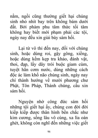 nằm, ngồi cũng thường giết hại chúng
sinh nhỏ nhít bay trên không bám dưới
đất. Bởi phàm phu tâm thức tối tăm
không hay biết mới phạm phải các tội,
ngày nay đều xin giải bày sám hối.
Lại từ vô thỉ đến nay, đối với chúng
sinh, hoặc dùng roi, gậy gông, xiềng,
hoặc dùng kềm kẹp tra khảo, đánh vật,
thoi, đạp, lấy dây trói buộc giam cùm,
tuyệt hẳn cơm nước, dùng những cách
độc ác làm khổ não chúng sinh, ngày nay
chí thành hướng về mười phương chư
Phật, Tôn Pháp, Thánh chúng, cầu xin
sám hối.
Nguyện nhờ công đức sám hối
những tội giết hại ấy, chúng con đời đời
kiếp kiếp được thân hình bền chắc như
kim cương, sống lâu vô cùng, xa lìa oán
ghét, không còn nghĩ đến những việc giết
96
 