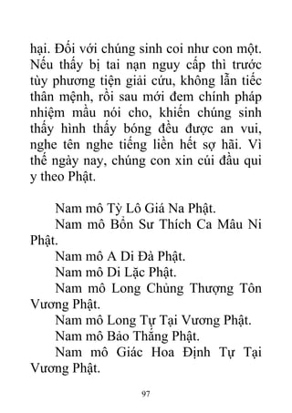 hại. Đối với chúng sinh coi như con một.
Nếu thấy bị tai nạn nguy cấp thì trước
tùy phương tiện giải cứu, không lẫn tiếc
thân mệnh, rồi sau mới đem chính pháp
nhiệm mầu nói cho, khiến chúng sinh
thấy hình thấy bóng đều được an vui,
nghe tên nghe tiếng liền hết sợ hãi. Vì
thế ngày nay, chúng con xin cúi đầu qui
y theo Phật.
Nam mô Tỳ Lô Giá Na Phật.
Nam mô Bổn Sư Thích Ca Mâu Ni
Phật.
Nam mô A Di Đà Phật.
Nam mô Di Lặc Phật.
Nam mô Long Chủng Thượng Tôn
Vương Phật.
Nam mô Long Tự Tại Vương Phật.
Nam mô Bảo Thắng Phật.
Nam mô Giác Hoa Định Tự Tại
Vương Phật.
97
 
