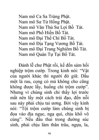Nam mô Ca Sa Tràng Phật.
Nam mô Sư Tử Hống Phật.
Nam mô Văn Thù Sư Lợi Bồ Tát.
Nam mô Phổ Hiền Bồ Tát.
Nam mô Đại Thế Chí Bồ Tát.
Nam mô Địa Tạng Vương Bồ Tát.
Nam mô Đại Trang Nghiêm Bồ Tát.
Nam mô Quán Tự Tại Bồ Tát.
Đảnh lễ chư Phật rồi, kế đến sám hối
nghiệp trộm cướp. Trong kinh nói: “Vật
của người khác thì người đó giữ. Dầu
một lá rau, cọng cỏ mà không cho cũng
không được lấy, huống chi trộm cướp”.
Nhưng vì chúng sinh chỉ thấy lợi trước
mắt nên lấy một cách trái đạo, đến nỗi
sau này phải chịu tai ương. Bởi vậy kinh
nói: “Tội trộm cướp làm chúng sinh bị
đọa vào địa ngục, ngạ quỉ, chịu khổ vô
cùng”. Nếu đầu thai trong đường súc
sinh, phải chịu làm thân trâu, ngựa, la,
98
 