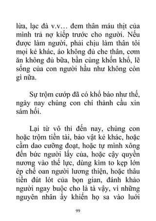lừa, lạc đà v.v… đem thân máu thịt của
mình trả nợ kiếp trước cho người. Nếu
được làm người, phải chịu làm thân tôi
mọi kẻ khác, áo không đủ che thân, cơm
ăn không đủ bữa, bần cùng khốn khổ, lẽ
sống của con người hầu như không còn
gì nữa.
Sự trộm cướp đã có khổ báo như thế,
ngày nay chúng con chí thành cầu xin
sám hối.
Lại từ vô thỉ đến nay, chúng con
hoặc trộm tiền tài, bảo vật kẻ khác, hoặc
cầm dao cưỡng đoạt, hoặc tự mình xông
đến bức người lấy của, hoặc cậy quyền
nương vào thế lực, dùng kìm to kẹp lớn
ép chế oan người lương thiện, hoặc thâu
tiền đút lót của bọn gian, đánh khảo
người ngay buộc cho là tà vậy, vì những
nguyên nhân ấy khiến họ sa vào luới
99
 