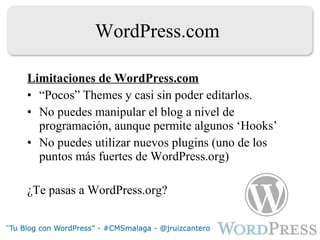 WordPress.com Limitaciones de WordPress.com “ Pocos” Themes y casi sin poder editarlos. No puedes manipular el blog a nivel de programación, aunque permite algunos ‘Hooks’ No puedes utilizar nuevos plugins (uno de los puntos más fuertes de WordPress.org) ¿Te pasas a WordPress.org? 