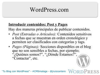 WordPress.com Introducir contenidos: Post y Pages Hay dos maneras principales de publicar contenidos. Post (Entradas o Artículos):  Contenidos sensitivos a fechas que se muestran en orden cronológico y permiten ser clasificados con categorías y tags. Pages (Páginas):  Secciones disponibles en el blog que no son sensibles a fechas, por ejemplo;  “¿Quiénes somos?”, “¿Dónde Estamos?”, “Contactar”, etc. 
