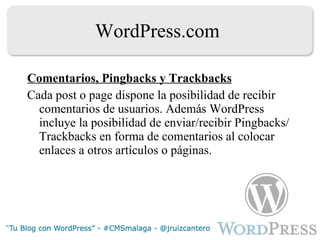 WordPress.com Comentarios, Pingbacks y Trackbacks Cada post o page dispone la posibilidad de recibir comentarios de usuarios. Además WordPress incluye la posibilidad de enviar/recibir Pingbacks/Trackbacks en forma de comentarios al colocar enlaces a otros artículos o páginas. 