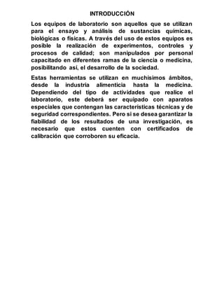 INTRODUCCIÓN
Los equipos de laboratorio son aquellos que se utilizan
para el ensayo y análisis de sustancias químicas,
biológicas o físicas. A través del uso de estos equipos es
posible la realización de experimentos, controles y
procesos de calidad; son manipulados por personal
capacitado en diferentes ramas de la ciencia o medicina,
posibilitando así, el desarrollo de la sociedad.
Estas herramientas se utilizan en muchísimos ámbitos,
desde la industria alimenticia hasta la medicina.
Dependiendo del tipo de actividades que realice el
laboratorio, este deberá ser equipado con aparatos
especiales que contengan las características técnicas y de
seguridad correspondientes. Pero si se desea garantizar la
fiabilidad de los resultados de una investigación, es
necesario que estos cuenten con certificados de
calibración que corroboren su eficacia.
 