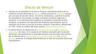 Efecto de Venturi
 consiste en un fenómeno en el que un fluido en movimiento dentro de un
conducto cerrado disminuye su presión cuando aumenta la velocidad al pasar
por una zona de sección menor.1 En ciertas condiciones, cuando el aumento
de velocidad es muy grande, se llegan a producir presiones negativas y
entonces, si en este punto del conducto se introduce el extremo de otro
conducto, se produce una aspiración del fluido de este conducto, que se
mezclará con el que circula por el primer conducto. Este efecto, demostrado
en 1797, recibe su nombre del físico italiano Giovanni Battista Venturi
 El efecto Venturi se explica por el Principio de Bernoulli y el principio de
continuidad de masa. Si el caudal de un fluido es constante pero la sección
disminuye, necesariamente la velocidad aumenta tras atravesar esta sección.
Por el teorema de la conservación de la energía mecánica, si la energía
cinética aumenta, la energía determinada por el valor de la presión disminuye
forzosamente.
 