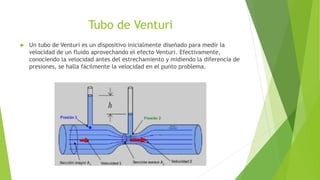 Tubo de Venturi
 Un tubo de Venturi es un dispositivo inicialmente diseñado para medir la
velocidad de un fluido aprovechando el efecto Venturi. Efectivamente,
conociendo la velocidad antes del estrechamiento y midiendo la diferencia de
presiones, se halla fácilmente la velocidad en el punto problema.
 