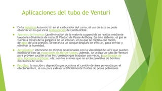 Aplicaciones del tubo de Venturi
 En la Industria Automotriz: en el carburador del carro, el uso de éste se pude
observar en lo que es la Alimentación de Combustible.
 Aparatos de limpieza:La eliminación de la materia suspendida se realiza mediante
lavadores dinámicos de rocío.El Vénturi de Pease-Anthony. En este sistema, el gas se
fuerza a través de la garganta de un Vénturi, en la que se mezcla con rocíos
de agua de alta presión. Se necesita un tanque después de Vénturi, para enfriar y
eliminar la humedad.
 Aeronáutica: interviene en efectos relacionados con la viscosidad del aire que pueden
explicarse con las ecuaciones de Navier-Stokes. Además, se utiliza un tubo de Venturi
para proveer succión a los instrumentos que trabajan con vacío, (coordinador de
giro, horizonte artificial, etc.) en los aviones que no están provistos de bombas
mecánicas de vacío.
 Petróleo: la succión o depresión que ocasiona el cambio de área generada por el
efecto Venturi, se usa para extraer artificialmente fluidos de pozos petroleros.
 