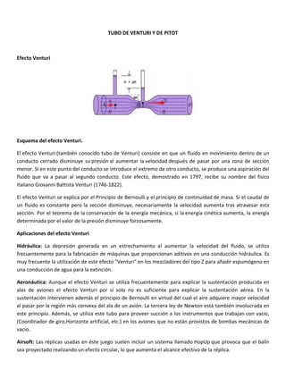  
 
Efect
 
Esqu
El ef
cond
men
fluid
italia
El ef
un f
secc
dete
Aplic
Hidr
frecu
muy
una 
Aero
alas 
suste
al pa
este 
(Coo
vacío
Airso
sea p
to Venturi 
uema del efe
fecto Ventur
ducto cerrad
or. Si en est
o  que  va  a 
ano Giovann
fecto Ventur
luido es con
ión. Por el t
erminada po
caciones del
áulica:  La  d
uentemente
y frecuente la
conducción 
onáutica: Au
de  aviones
entación int
asar por la re
principio. A
ordinador de
o. 
oft: Las répl
proyectado 
ecto Venturi
ri (también c
do disminuy
te punto del 
pasar  al  se
ni Battista Ve
ri se explica 
nstante pero
teorema de 
r el valor de
l efecto Ven
depresión  g
e para la fab
a utilización 
de agua par
unque el efe
s  el  efecto 
ervienen ad
egión más c
Además, se u
e giro,Horizo
icas usadas 
realizando u
i. 
conocido tub
ye su presión
conducto se
egundo  cond
enturi (1746‐
por el Princ
o la sección 
la conservac
 la presión d
nturi 
generada  en
ricación de 
de este efec
ra la extinció
ecto Venturi
Venturi  por
demás el prin
onvexa del a
utiliza este t
onte artificia
en éste jue
un efecto circ
TUBO DE V
bo de Ventu
n al aument
e introduce e
ducto.  Este 
‐1822). 
cipio de Bern
disminuye, 
ción de la e
disminuye fo
n  un  estrech
máquinas q
cto "Venturi
ón. 
i se utiliza fr
r  sí  solo  no
ncipio de Be
ala de un av
tubo para p
l, etc.) en lo
ego suelen in
cular, lo que
ENTURI Y D
uri) consiste 
ar la velocid
el extremo d
efecto,  dem
noulli y el pr
necesariam
nergía mecá
orzosamente
hamiento  a
ue proporci
i" en los mez
recuenteme
  es  suficien
ernoulli en v
vión. La terce
proveer succ
os aviones q
ncluir un sis
e aumenta e
E PITOT 
en que un 
dad después
de otro cond
mostrado  en
rincipio de c
mente la velo
ánica, si la e
e. 
l  aumentar 
ionan aditivo
zcladores de
ente para ex
nte  para  ex
virtud del cu
era ley de N
ción a los ins
ue no están
stema llama
l alcance efe
 
fluido en m
s de pasar p
ducto, se pro
n  1797,  recib
continuidad 
ocidad aum
energía cinét
  la  velocida
os en una c
el tipo Z para
xplicar la sus
plicar  la  su
ual el aire ad
Newton está 
strumentos 
 provistos d
do HopUp q
ectivo de la 
ovimiento d
por una zona
oduce una a
be  su  nomb
de masa. Si 
enta tras at
tica aument
ad  del  fluid
onducción h
a añadir esp
stentación p
stentación 
dquiere may
también inv
que trabaja
de bombas m
que provoca 
réplica. 
dentro de un
a de sección
spiración de
bre  del  físico
el caudal de
travesar esta
ta, la energía
do,  se  utiliza
hidráulica. E
umógeno en
producida en
aérea.  En  la
yor velocidad
volucrada en
an con vacío
mecánicas de
que el balín
n 
n 
el 
o 
e 
a 
a 
a 
s 
n 
n 
a 
d 
n 
o, 
e 
n 
 