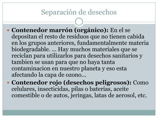Separación de desechosContenedor marrón (orgánico): En el se depositan el resto de residuos que no tienen cabida en los grupos anteriores, fundamentalmente materia biodegradable. ... Hay muchos materiales que se reciclan para utilizarlos para desechos sanitarios y tambien se usan para que no haya tanta contaminacion en nuestro planeta y eso esta afectando la capa de ozono...Contenedor rojo (desechos peligrosos): Como celulares, insecticidas, pilas o baterías, aceite comestible o de autos, jeringas, latas de aerosol, etc.