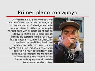 Primer plano con apoyo
Diafragma F3.5, para conseguir el
mismo efecto que la misma imagen y
en todas las demás imágenes de le
presentación.He utilizado un ángulo
normal para ver el modo en el que se
apoya la mano en la cara con un
intento de taparse medio rostro.La
luz es natural y suave. La dirección
proviene del perfil izquierdo del
modelo contrastando unas suaves
sombras.Es una imagen a color, con
colores no muy saturados y algo
cálidos.Esta imagen me transmite
informalidad y urbanismo por la
forma en la que posa el modelo
tapándose medio rostro.
 