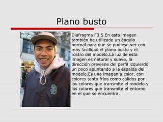 Plano busto
Diafragma F3.5.En esta imagen
también he utilizado un ángulo
normal para que se pudiese ver con
más facilidad el plano busto y el
rostro del modelo.La luz de esta
imagen es natural y suave, la
dirección previene del perfil izquierdo
un poco apuntando a la espalda del
modelo.Es una imagen a color, con
colores tanto fríos como cálidos por
los colores que transmite el modelo y
los colores que transmite el entorno
en el que se encuentra.
 