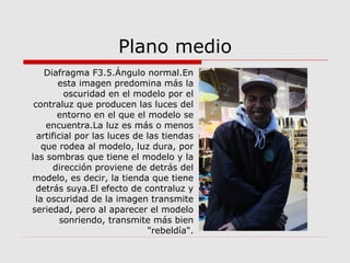 Plano medio
Diafragma F3.5.Ángulo normal.En
esta imagen predomina más la
oscuridad en el modelo por el
contraluz que producen las luces del
entorno en el que el modelo se
encuentra.La luz es más o menos
artificial por las luces de las tiendas
que rodea al modelo, luz dura, por
las sombras que tiene el modelo y la
dirección proviene de detrás del
modelo, es decir, la tienda que tiene
detrás suya.El efecto de contraluz y
la oscuridad de la imagen transmite
seriedad, pero al aparecer el modelo
sonriendo, transmite más bien
"rebeldía".
 