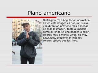 Plano americano
Diafragma F3.5.Angulación normal.La
luz en esta imagen es natural, suave
y la dirección proviene más o menos
en toda la imagen, tanto al modelo
como al fondo.Es una imagen a color,
colores más o menos vivos, no muy
saturados, predominan más los
colores cálidos que los fríos.
 