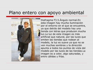 Plano entero con apoyo ambiental
Diafragma F3.5.Ángulo normal.En
esta imagen hay mucha iluminación
por el entorno en el que se encuentra,
ya que detrás del modelo hay una
tienda con letras que producen mucha
luz.La luz de esta imagen es más
artificial que natural, por las luces que
emiten las tiendas que rodean al
modelo, la luz es suave ya que no se
ven muchas sombras y la dirección
apunta a todos los puntos de vista del
modelo por las luces de las tiendas.La
imagen es a color, algo saturadas, y
entre cálidas y frías.
 