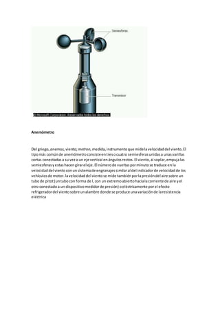 Anemómetro
Del griego, anemos, viento;metron, medida,instrumentoque midelavelocidaddel viento.El
tipomás comúnde anemómetroconsisteentresocuatro semiesferasunidasa unasvarillas
cortas conectadasa su veza un eje vertical enángulosrectos.El viento,al soplar,empujalas
semiesferasyestashacengirarel eje.El númerode vueltasporminutose traduce en la
velocidaddel vientoconunsistemade engranajessimilaral del indicadorde velocidadde los
vehículosde motor.lavelocidaddel vientose mide tambiénporlapresióndel aire sobre un
tubode pitot(untubocon forma de l,con un extremoabiertohacialacorriente de aire yel
otro conectadoa un dispositivomedidorde presión) oeléctricamente porel efecto
refrigeradordel vientosobre unalambre donde se produce unavariaciónde laresistencia
eléctrica
 