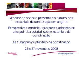 Workshop sobre o presente e o futuro dos
    materiais de construção em angola
Perspectiva e contribuição para a adopção de
   uma política estatal sobre materiais de
                 construção

  As tubagens de plástico na construção

          26 e 27 novembro 2008
                                            1
 