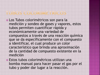  Los Tubos colorimétricos son para la
medición y sondeo de gases y vapores, estos
tubos permiten cuantificar rápida y
económicamente una variedad de
compuestos a través de una reacción química
que se da específicamente con el compuesto
a identificar, el cual produce un color
característico que brinda una aproximación
de la cantidad de compuesto existente en la
medición
 Estos tubos colorimétricos utilizan una
bomba manual para hacer pasar el gas por el
tubo y poder dar lugar a la reacción.
 