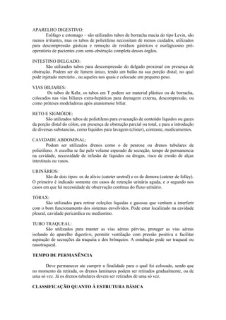 APARELHO DIGESTIVO:
Esôfago e estomago – são utilizados tubos de borracha macia do tipo Levin, são
menos irritantes, mas os tubos de polietileno necessitam de menos cuidados, utilizados
para descompressão gásticas e remoção de resíduos gástricos e esofágicosno pré-
operatório de pacientes com semi-obstrução completa desses órgãos.
INTESTINO DELGADO:
São utilizados tubos para descompressão do delgado proximal em presença de
obstrução. Podem ser de lúmem único, tendo um balão na sua porção distal, no qual
pode injetado mercúrio , ou aqueles nos quais e colocado um pequeno peso.
VIAS BILIARES:
Os tubos de Kehr, os tubos em T podem ser material plástico ou de borracha,
colocados nas vias biliares extra-hepáticas para drenagem externa, descompressão, ou
como próteses modeladoras após anastomose biliar.
RETO E SIGMÓIDE:
São utilizados tubos de polietileno para evacuação de conteúdo líquidos ou gazes
da porção distal do cólon, em presença de obstrução parcial ou total, e para a introdução
de diversas substancias, como líquidos para lavagem (clister), contraste, medicamentos.
CAVIDADE ABDOMINAL:
Podem ser utilizados drenos como o de penrose ou drenos tubulares de
polietileno. A escolha se faz pelo volume esperado de secreção, tempo de permanencia
na cavidade, necessidade de infusão de líquidos ou drogas, risco de erosão de alças
intestinais ou vasos.
URINÁRIOS:
São de dois tipos: os de alívio (cateter uretral) e os de demora (cateter de folley).
O primeiro é indicado somente em casos de retenção urinária aguda, e o segundo nos
casos em que há necessidade de observação contínua do fluxo urinário.
TÓRAX:
São utilizados para retirar coleções liquidas e gasosas que venham a interferir
com o bom funcionamento dos sistemas envolvidos. Pode estar localizado na cavidade
pleural, cavidade pericardica ou mediastino.
TUBO TRAQUEAL:
São utilizados para manter as vias aéreas pérvias, proteger as vias aéreas
isolando do aparelho digestivo, permitir ventilação com pressão positiva e facilitar
aspiração de secreções da traquéia e dos brônquios. A entubação pode ser traqueal ou
nasotraqueal.
TEMPO DE PERMANÊNCIA
Deve permanecer ate cumprir a finalidade para o qual foi colocado, sendo que
no momento da retirada, os drenos laminares podem ser retirados gradualmente, ou de
uma só vez. Já os drenos tubulares devem ser retirados de uma só vez.
CLASSIFICAÇÃO QUANTO Á ESTRUTURA BÁSICA
 