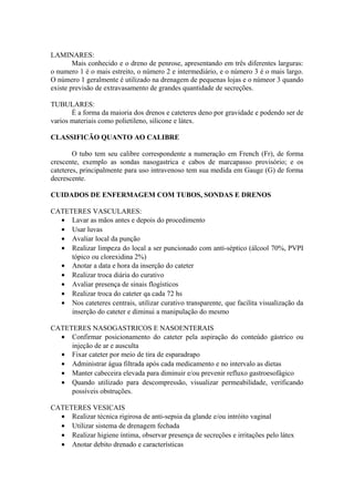 LAMINARES:
Mais conhecido e o dreno de penrose, apresentando em três diferentes larguras:
o numero 1 é o mais estreito, o número 2 e intermediário, e o número 3 é o mais largo.
O número 1 geralmente é utilizado na drenagem de pequenas lojas e o númeor 3 quando
existe previsão de extravasamento de grandes quantidade de secreções.
TUBULARES:
É a forma da maioria dos drenos e cateteres deno por gravidade e podendo ser de
varios materiais como polietileno, silicone e látex.
CLASSIFICÃO QUANTO AO CALIBRE
O tubo tem seu calibre correspondente a numeração em French (Fr), de forma
crescente, exemplo as sondas nasogastrica e cabos de marcapasso provisório; e os
cateteres, principalmente para uso intravenoso tem sua medida em Gauge (G) de forma
decrescente.
CUIDADOS DE ENFERMAGEM COM TUBOS, SONDAS E DRENOS
CATETERES VASCULARES:
• Lavar as mãos antes e depois do procedimento
• Usar luvas
• Avaliar local da punção
• Realizar limpeza do local a ser puncionado com anti-séptico (álcool 70%, PVPI
tópico ou clorexidina 2%)
• Anotar a data e hora da inserção do cateter
• Realizar troca diária do curativo
• Avaliar presença de sinais flogísticos
• Realizar troca do cateter qa cada 72 hs
• Nos cateteres centrais, utilizar curativo transparente, que facilita visualização da
inserção do cateter e diminui a manipulação do mesmo
CATETERES NASOGASTRICOS E NASOENTERAIS
• Confirmar posicionamento do cateter pela aspiração do conteúdo gástrico ou
injeção de ar e ausculta
• Fixar cateter por meio de tira de esparadrapo
• Administrar água filtrada após cada medicamento e no intervalo as dietas
• Manter cabeceira elevada para diminuir e/ou prevenir refluxo gastroesofágico
• Quando utilizado para descompressão, visualizar permeabilidade, verificando
possíveis obstruções.
CATETERES VESICAIS
• Realizar técnica rigirosa de anti-sepsia da glande e/ou intróito vaginal
• Utilizar sistema de drenagem fechada
• Realizar higiene íntima, observar presença de secreções e irritações pelo látex
• Anotar debito drenado e características
 