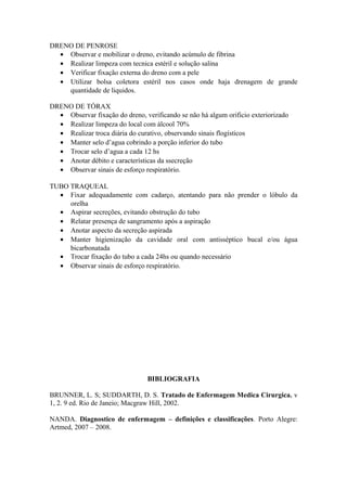 DRENO DE PENROSE
• Observar e mobilizar o dreno, evitando acúmulo de fibrina
• Realizar limpeza com tecnica estéril e solução salina
• Verificar fixação externa do dreno com a pele
• Utilizar bolsa coletora estéril nos casos onde haja drenagem de grande
quantidade de liquidos.
DRENO DE TÓRAX
• Observar fixação do dreno, verificando se não há algum orificio exteriorizado
• Realizar limpeza do local com álcool 70%
• Realizar troca diária do curativo, observando sinais flogísticos
• Manter selo d’agua cobrindo a porção inferior do tubo
• Trocar selo d’agua a cada 12 hs
• Anotar débito e características da ssecreção
• Observar sinais de esforço respiratório.
TUBO TRAQUEAL
• Fixar adequadamente com cadarço, atentando para não prender o lóbulo da
orelha
• Aspirar secreções, evitando obstrução do tubo
• Relatar presença de sangramento após a aspiração
• Anotar aspecto da secreção aspirada
• Manter higienização da cavidade oral com antisséptico bucal e/ou água
bicarbonatada
• Trocar fixação do tubo a cada 24hs ou quando necessário
• Observar sinais de esforço respiratório.
BIBLIOGRAFIA
BRUNNER, L. S; SUDDARTH, D. S. Tratado de Enfermagem Medica Cirurgica. v
1, 2. 9 ed. Rio de Janeio; Macgraw Hill, 2002.
NANDA. Diagnostico de enfermagem – definições e classificações. Porto Alegre:
Artmed, 2007 – 2008.
 