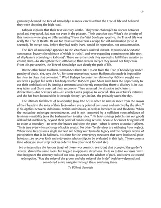 -3-
genuinely deemed the Tree of Knowledge as more essential than the Tree of Life and believed
they were choosing the high road.
Kabbala explains that their test was very subtle. They were challenged to discern between
good and very good. Bad was not even in the picture. Their question was: What’s the priority of
this moment—merging or differentiating? From the Vital Soul’s perspective, the Tree of Life was
really the Tree of Death. Its call for total surrender was a recipe for self-annihilation (or so it
seemed). To merge now, before they had really lived, would be regression, not consummation.
The Tree of Knowledge appealed to the Vital Soul’s survival instinct. It promised delectable
sustenance, beauty (the ultimate of which is truth)8
, and ever-expanding consciousness (the root
of all pleasure according to kabbala)9
. These were the tools they needed to fulfill their mission as
cosmic other—to strengthen their selfhood so that even in merger they would not fully cease.
From this perspective, the Tree of Knowledge was clearly the path of life.
On the other hand, HaShem commanded them NOT to eat from the Tree of Knowledge under
penalty of death. Yet, says the Ari, for some mysterious reason HaShem also made it impossible
for them to obey that command.10
Why? Perhaps because the relationship HaShem sought was
not with a puppet but with a full-fledged other. HaShem gave Adam and Chava the opportunity to
cut their umbilical cord by issuing a command and secretly compelling them to disobey it. In that
way Adam and Chava asserted their autonomy. They assessed the situation and chose to
differentiate—for heaven’s sake—to enable God’s purpose to succeed. This was Chava’s initiative
and she has been hounded for it through history, yet, in fact, she probably saved the day.
The ultimate fulfillment of relationship (says the Ari) is when he and she meet from the crown
of their heads to the soles of their feet—when every point of one is met and matched by the other.11
(This applies between individuals, within individuals, as well as between us and HaShem). When
the masculine archetype preponderates, and is not tempered by a sufficient counterbalance of
feminine sensibility (says the Leshem) then inertia rules.12
His holy strivings (which start out good)
will unfold indefinitely, beyond their point of diminishing returns, because he cannot bring himself
to assert a boundary—to press the brakes and slow the pace—when it comes to avodat HaShem.
This is true even when a change of tack is crucial, for other Torah values are withering from neglect.
When focus freezes on a single mitzvah we betray our Talmudic legacy and the complex weave of
perspectives that is its hallmark. It is time for the emergency measures that were instituted, post-
holocaust, to recover faith and rejuvenate scholarship, to be evaluated in this light. There comes a
time when you must step back in order to take your next forward step.
Let us internalize the lessons (‫)עצות‬ of those two cosmic trees (‫)עצים‬ that occupied the garden’s
center, shared the same roots, but tugged in opposite directions. Help us to find our own center
that integrates the contrary pulls of our soul, possesses the wisdom of pace, and steers us toward
redemption. “May the voice of the groom and the voice of the bride” both be welcomed and
considered as we navigate through these confusing times.
Tu B’Shvat Sameach
 