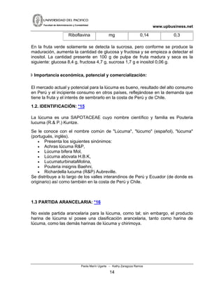www.upbusiness.netFacultad de Administración y Contabilidad
Riboflavina mg 0,14 0,3
En la fruta verde solamente se detecta la sucrosa, pero conforme se produce la
maduración, aumenta la cantidad de glucosa y fructosa y se empieza a detectar el
inositol. La cantidad presente en 100 g de pulpa de fruta madura y seca es la
siguiente: glucosa 8,4 g, fructosa 4,7 g, sucrosa 1,7 g e inositol 0,06 g.
Importancia económica, potencial y comercialización:
El mercado actual y potencial para la lúcuma es bueno, resultado del alto consumo
en Perú y el incipiente consumo en otros países, reflejándose en la demanda que
tiene la fruta y el interés de sembrarlo en la costa de Perú y de Chile.
1.2. IDENTIFICACIÓN: *15
La lúcuma es una SAPOTACEAE cuyo nombre científico y familia es Pouteria
lucuma (R.& P.) Kuntze.
Se le conoce con el nombre común de "Lúcuma", "lúcumo" (español), "lúcuma"
(portugués, inglés).
• Presenta los siguientes sinónimos:
• Achras lúcuma R&P,
• Lúcuma bifera Mol,
• Lúcuma abovata H.B.K,
• LucumaturbinataMolina,
• Pouteria insignis Baehni,
• Richardella lucuma (R&P) Aubreville.
Se distribuye a lo largo de los valles interandinos de Perú y Ecuador (de donde es
originario) así como también en la costa de Perú y Chile.
1.3 PARTIDA ARANCELARIA: *16
No existe partida arancelaria para la lúcuma, como tal; sin embargo, el producto
harina de lúcuma sí posee una clasificación arancelaria, tanto como harina de
lúcuma, como las demás harinas de lúcuma y chirimoya.
Paola Marín Ugarte - Kathy Zaragoza Ramos
14
 