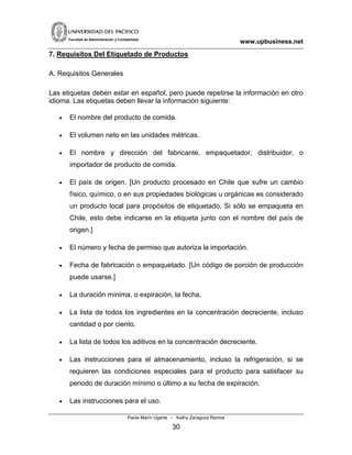 www.upbusiness.netFacultad de Administración y Contabilidad
7. Requisitos Del Etiquetado de Productos
A. Requisitos Generales
Las etiquetas deben estar en español, pero puede repetirse la información en otro
idioma. Las etiquetas deben llevar la información siguiente:
• El nombre del producto de comida.
• El volumen neto en las unidades métricas.
• El nombre y dirección del fabricante, empaquetador, distribuidor, o
importador de producto de comida.
• El país de origen. [Un producto procesado en Chile que sufre un cambio
físico, químico, o en sus propiedades biológicas u orgánicas es considerado
un producto local para propósitos de etiquetado. Si sólo se empaqueta en
Chile, esto debe indicarse en la etiqueta junto con el nombre del país de
origen.]
• El número y fecha de permiso que autoriza la importación.
• Fecha de fabricación o empaquetado. [Un código de porción de producción
puede usarse.]
• La duración mínima, o expiración, la fecha.
• La lista de todos los ingredientes en la concentración decreciente, incluso
cantidad o por ciento.
• La lista de todos los aditivos en la concentración decreciente.
• Las instrucciones para el almacenamiento, incluso la refrigeración, si se
requieren las condiciones especiales para el producto para satisfacer su
periodo de duración mínimo o último a su fecha de expiración.
• Las instrucciones para el uso.
Paola Marín Ugarte - Kathy Zaragoza Ramos
30
 