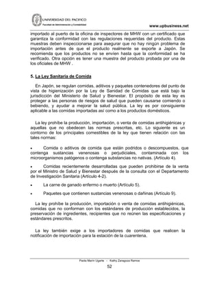 www.upbusiness.netFacultad de Administración y Contabilidad
importado al puerto de la oficina de inspectores de MHW con un certificado que
garantiza la conformidad con las regulaciones requeridas del producto. Estas
muestras deben inspeccionarse para asegurar que no hay ningún problema de
importación antes de que el producto realmente se exporte a Japón. Se
recomienda que los productos no se envíen hasta que la conformidad se ha
verificado. Otra opción es tener una muestra del producto probada por una de
los oficiales de MHW .
5. La Ley Sanitaria de Comida
En Japón, se regulan comidas, aditivos y paquetes contenedores del punto de
vista de higienización por la Ley de Sanidad de Comidas que está bajo la
jurisdicción del Ministerio de Salud y Bienestar. El propósito de esta ley es
proteger a las personas de riesgos de salud que pueden causarse comiendo o
bebiendo, y ayudar a mejorar la salud pública. La ley es por consiguiente
aplicable a las comidas importadas así como a los productos domésticos.
La ley prohíbe la producción, importación, o venta de comidas antihigiénicas y
aquellas que no obedecen las normas prescritas, etc. Lo siguiente es un
contorno de los principales comestibles de la ley que tienen relación con las
tales normas:
• Comida o aditivos de comida que están podridos o descompuestos, que
contenga sustancias venenosas o perjudiciales, contaminada con los
microorganismos patógenos o contenga substancias no nativas. (Artículo 4).
• Comidas recientemente desarrolladas que pueden prohibirse de la venta
por el Ministro de Salud y Bienestar después de la consulta con el Departamento
de Investigación Sanitaria (Artículo 4-2).
• La carne de ganado enfermo o muerto (Artículo 5).
• Paquetes que contienen sustancias venenosas o dañinas (Artículo 9).
La ley prohíbe la producción, importación o venta de comidas antihigiénicas,
comidas que no conforman con los estándares de producción establecidos, la
preservación de ingredientes, recipientes que no reúnen las especificaciones y
estándares prescritos.
La ley también exige a los importadores de comidas que realicen la
notificación de importación para la estación de la cuarentena.
Paola Marín Ugarte - Kathy Zaragoza Ramos
52
 
