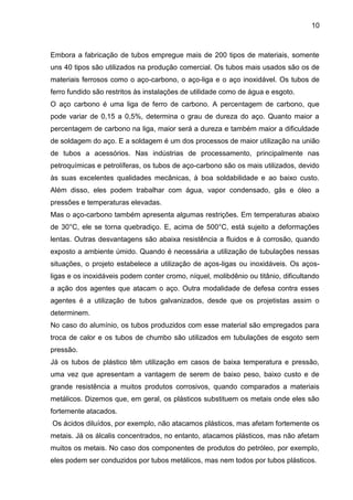 10 
Embora a fabricação de tubos empregue mais de 200 tipos de materiais, somente uns 40 tipos são utilizados na produção comercial. Os tubos mais usados são os de materiais ferrosos como o aço-carbono, o aço-liga e o aço inoxidável. Os tubos de ferro fundido são restritos às instalações de utilidade como de água e esgoto. O aço carbono é uma liga de ferro de carbono. A percentagem de carbono, que pode variar de 0,15 a 0,5%, determina o grau de dureza do aço. Quanto maior a percentagem de carbono na liga, maior será a dureza e também maior a dificuldade de soldagem do aço. E a soldagem é um dos processos de maior utilização na união de tubos a acessórios. Nas indústrias de processamento, principalmente nas petroquímicas e petrolíferas, os tubos de aço-carbono são os mais utilizados, devido às suas excelentes qualidades mecânicas, à boa soldabilidade e ao baixo custo. Além disso, eles podem trabalhar com água, vapor condensado, gás e óleo a pressões e temperaturas elevadas. 
Mas o aço-carbono também apresenta algumas restrições. Em temperaturas abaixo de 30°C, ele se torna quebradiço. E, acima de 500°C, está sujeito a deformações lentas. Outras desvantagens são abaixa resistência a fluidos e à corrosão, quando exposto a ambiente úmido. Quando é necessária a utilização de tubulações nessas situações, o projeto estabelece a utilização de aços-ligas ou inoxidáveis. Os aços- ligas e os inoxidáveis podem conter cromo, níquel, molibdênio ou titânio, dificultando a ação dos agentes que atacam o aço. Outra modalidade de defesa contra esses agentes é a utilização de tubos galvanizados, desde que os projetistas assim o determinem. 
No caso do alumínio, os tubos produzidos com esse material são empregados para troca de calor e os tubos de chumbo são utilizados em tubulações de esgoto sem pressão. 
Já os tubos de plástico têm utilização em casos de baixa temperatura e pressão, uma vez que apresentam a vantagem de serem de baixo peso, baixo custo e de grande resistência a muitos produtos corrosivos, quando comparados a materiais metálicos. Dizemos que, em geral, os plásticos substituem os metais onde eles são fortemente atacados. 
Os ácidos diluídos, por exemplo, não atacamos plásticos, mas afetam fortemente os metais. Já os álcalis concentrados, no entanto, atacamos plásticos, mas não afetam muitos os metais. No caso dos componentes de produtos do petróleo, por exemplo, eles podem ser conduzidos por tubos metálicos, mas nem todos por tubos plásticos.  