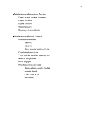 14 
●Tubulações para Drenagem e Esgotos: 
Esgoto pluvial, lama de drenagem 
Esgoto industrial 
Esgoto sanitário 
Gases residuais 
Drenagem de emergência 
●Tubulações para Fluidos Diversos: 
Produtos alimentares 
- bebidas; 
- xaropes; 
- óleos e gorduras comestíveis; 
Produtos petroquímicos 
Tintas,resinas, vernizes, solventes, etc. 
Misturas refrigerantes 
Pasta de papel 
Produtos químicos diversos 
- ácidos, álcalis, enxofre fundido 
- amônia, álcool 
- cloro, ureia, soda 
- sabões,etc. 
 