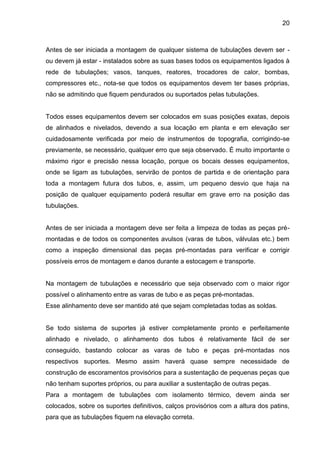 20 
Antes de ser iniciada a montagem de qualquer sistema de tubulações devem ser - ou devem já estar - instalados sobre as suas bases todos os equipamentos ligados à rede de tubulações; vasos, tanques, reatores, trocadores de calor, bombas, compressores etc., nota-se que todos os equipamentos devem ter bases próprias, não se admitindo que fiquem pendurados ou suportados pelas tubulações. 
Todos esses equipamentos devem ser colocados em suas posições exatas, depois de alinhados e nivelados, devendo a sua locação em planta e em elevação ser cuidadosamente verificada por meio de instrumentos de topografia, corrigindo-se previamente, se necessário, qualquer erro que seja observado. É muito importante o máximo rigor e precisão nessa locação, porque os bocais desses equipamentos, onde se ligam as tubulações, servirão de pontos de partida e de orientação para toda a montagem futura dos tubos, e, assim, um pequeno desvio que haja na posição de qualquer equipamento poderá resultar em grave erro na posição das tubulações. 
Antes de ser iniciada a montagem deve ser feita a limpeza de todas as peças pré- montadas e de todos os componentes avulsos (varas de tubos, válvulas etc.) bem como a inspeção dimensional das peças pré-montadas para verificar e corrigir possíveis erros de montagem e danos durante a estocagem e transporte. 
Na montagem de tubulações e necessário que seja observado com o maior rigor possível o alinhamento entre as varas de tubo e as peças pré-montadas. 
Esse alinhamento deve ser mantido até que sejam completadas todas as soldas. 
Se todo sistema de suportes já estiver completamente pronto e perfeitamente alinhado e nivelado, o alinhamento dos tubos é relativamente fácil de ser conseguido, bastando colocar as varas de tubo e peças pré-montadas nos respectivos suportes. Mesmo assim haverá quase sempre necessidade de construção de escoramentos provisórios para a sustentação de pequenas peças que não tenham suportes próprios, ou para auxiliar a sustentação de outras peças. 
Para a montagem de tubulações com isolamento térmico, devem ainda ser colocados, sobre os suportes definitivos, calços provisórios com a altura dos patins, para que as tubulações fiquem na elevação correta.  