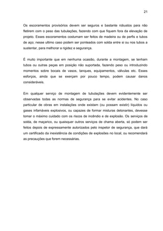 21 
Os escoramentos provisórios devem ser seguros e bastante robustos para não fletirem com o peso das tubulações, fazendo com que fiquem fora da elevação de projeto. Esses escoramentos costumam ser feitos de madeira ou de perfis e tubos de aço; nesse ultimo caso podem ser ponteados com solda entre si ou nos tubos a sustentar, para melhorar a rigidez e segurança. 
É muito importante que em nenhuma ocasião, durante a montagem, se tenham tubos ou outras peças em posição não suportada, fazendo peso ou introduzindo momentos sobre bocais de vasos, tanques, equipamentos, válvulas etc. Esses esforços, ainda que se exerçam por pouco tempo, podem causar danos consideráveis. 
Em qualquer serviço de montagem de tubulações devem evidentemente ser observadas todas as normas de segurança para se evitar acidentes. No caso particular de obras em instalações onde existam (ou possam existir) líquidos ou gases infamáveis explosivos, ou capazes de formar misturas detonantes, devesse tomar o máximo cuidado com os riscos de incêndio e de explosão. Os serviços de solda, de maçarico, ou quaisquer outros serviços de chama aberta, só podem ser feitos depois de expressamente autorizados pelo inspetor de segurança, que dará um certificado da inexistência de condições de explosões no local, ou recomendará as precauções que forem necessárias. 
 