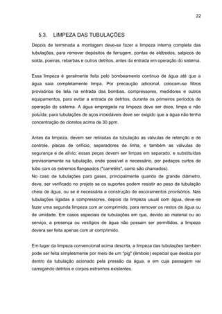22 
5.3. LIMPEZA DAS TUBULAÇÕES 
Depois de terminada a montagem deve-se fazer a limpeza interna completa das tubulações, para remover depósitos de ferrugem, pontas de elétrodos, salpicos de solda, poeiras, rebarbas e outros detritos, antes da entrada em operação do sistema. 
Essa limpeza é geralmente feita pelo bombeamento continuo de água até que a água saia completamente limpa. Por precaução adicional, colocam-se filtros provisórios de tela na entrada das bombas, compressores, medidores e outros equipamentos, para evitar a entrada de detritos, durante os primeiros períodos de operação do sistema. A água empregada na limpeza deve ser doce, limpa e não poluída; para tubulações de aços inoxidáveis deve ser exigido que a água não tenha concentração de cloretos acima de 30 ppm. 
Antes da limpeza, devem ser retiradas da tubulação as válvulas de retenção e de controle, placas de orifício, separadores de linha, e também as válvulas de segurança e de alívio; essas peças devem ser limpas em separado, e substituídas provisoriamente na tubulação, onde possível e necessário, por pedaços curtos de tubo com os extremos flangeados ("carretéis", como são chamados). 
No caso de tubulações para gases, principalmente quando de grande diâmetro, deve, ser verificado no projeto se os suportes podem resistir ao peso da tubulação cheia de água, ou se é necessária a construção de escoramentos provisórios. Nas tubulações ligadas a compressores, depois da limpeza usual com água, deve-se fazer uma segunda limpeza com ar comprimido, para remover os restos de água ou de umidade. Em casos especiais de tubulações em que, devido ao material ou ao serviço, a presença ou vestígios de água não possam ser permitidos, a limpeza devera ser feita apenas com ar comprimido. 
Em lugar da limpeza convencional acima descrita, a limpeza das tubulações também pode ser feita simplesmente por meio de um "pig" (êmbolo) especial que desliza por dentro da tubulação acionado pela pressão da água, e em cuja passagem vai carregando detritos e corpos estranhos existentes. 
 